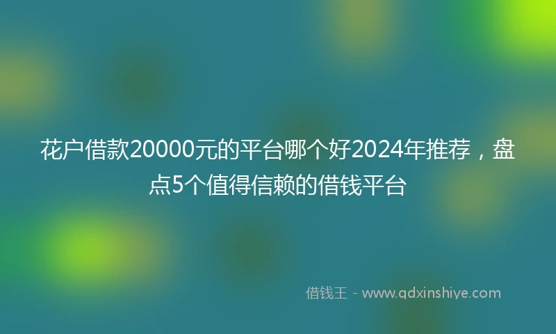 花户借款20000元的平台哪个好2024年推荐，盘点5个值得信赖的借钱平台