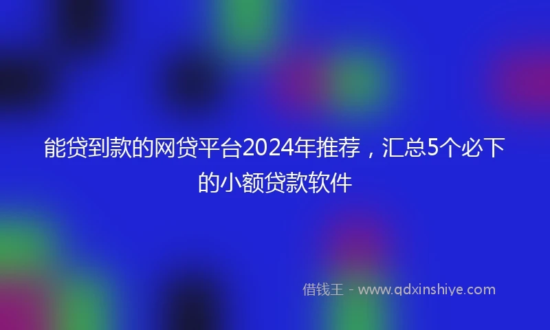 能贷到款的网贷平台2024年推荐，汇总5个必下的小额贷款软件