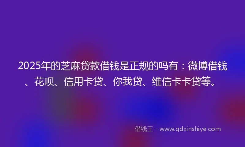 2025年的芝麻贷款借钱是正规的吗有：微博借钱、花呗、信用卡贷、你我贷、维信卡卡贷等。
