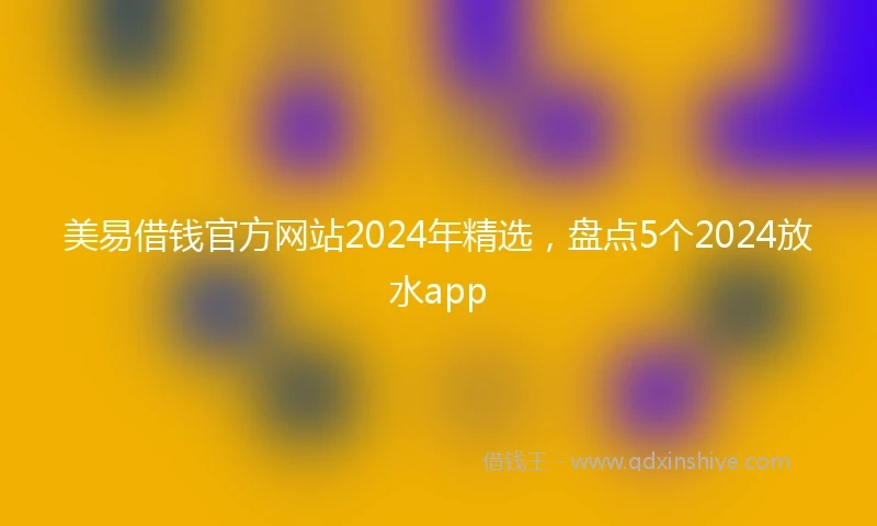 美易借钱官方网站2024年精选，盘点5个2024放水app