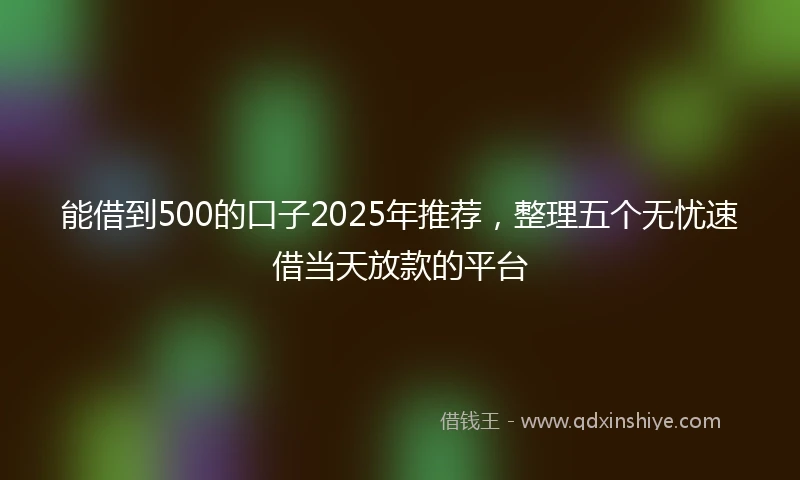 能借到500的口子2025年推荐，整理五个无忧速借当天放款的平台