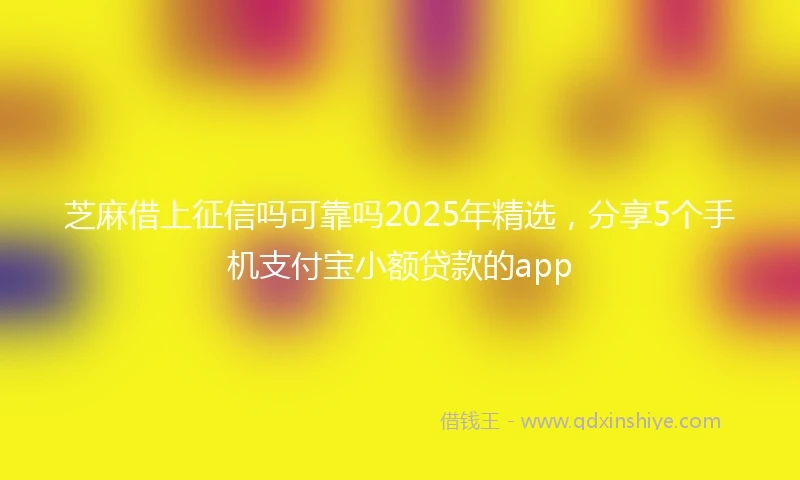 芝麻借上征信吗可靠吗2025年精选，分享5个手机支付宝小额贷款的app