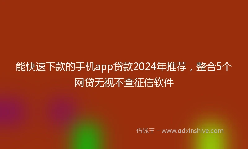 能快速下款的手机app贷款2024年推荐，整合5个网贷无视不查征信软件