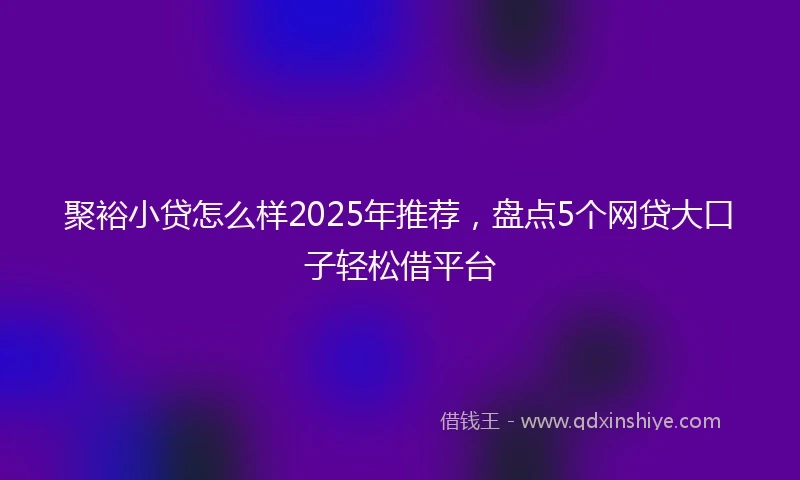 聚裕小贷怎么样2025年推荐，盘点5个网贷大口子轻松借平台