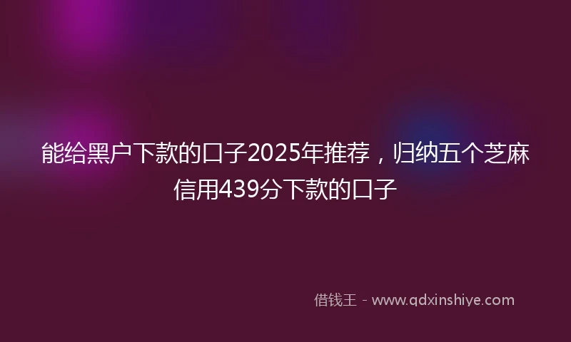 能给黑户下款的口子2025年推荐，归纳五个芝麻信用439分下款的口子