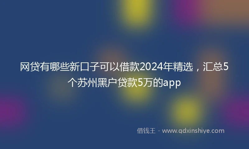 网贷有哪些新口子可以借款2024年精选，汇总5个苏州黑户贷款5万的app
