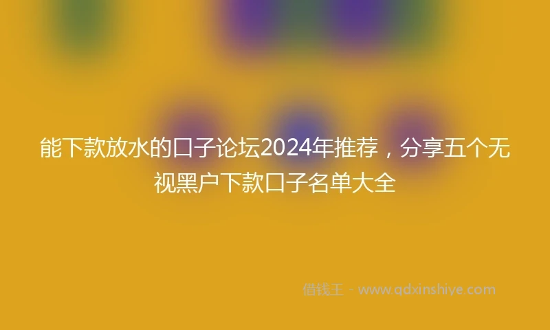 能下款放水的口子论坛2024年推荐，分享五个无视黑户下款口子名单大全
