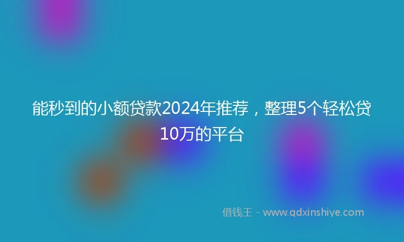 能秒到的小额贷款2024年推荐,整理5个轻松贷10万的平台