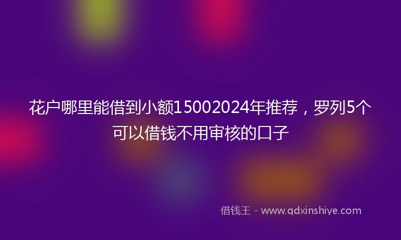 花户哪里能借到小额15002024年推荐,罗列5个可以借钱不用审核的口子