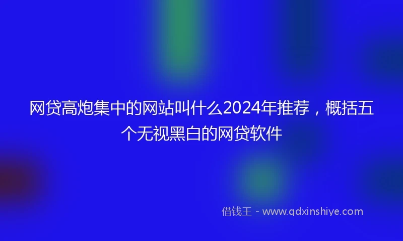 网贷高炮集中的网站叫什么2024年推荐，概括五个无视黑白的网贷软件