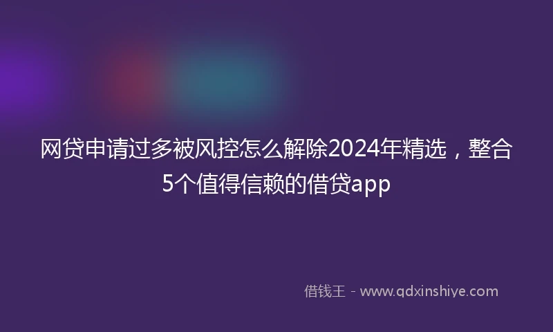 网贷申请过多被风控怎么解除2024年精选，整合5个值得信赖的借贷app