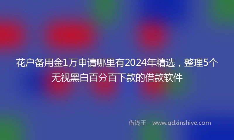 花户备用金1万申请哪里有2024年精选，整理5个无视黑白百分百下款的借款软件