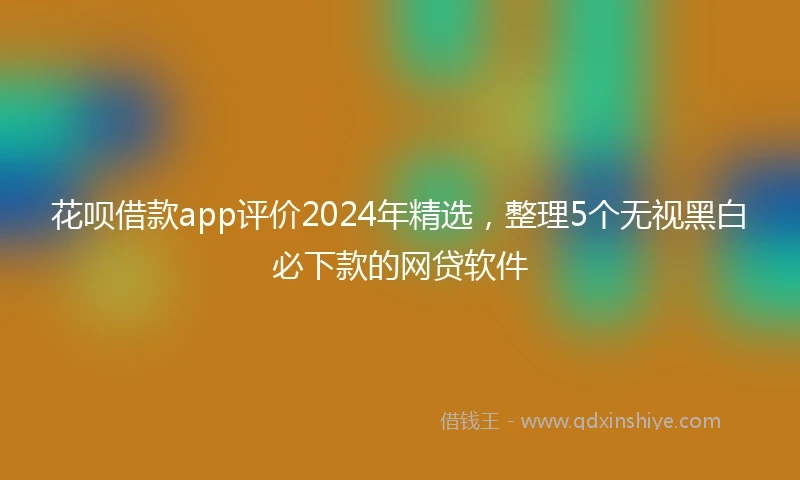 花呗借款app评价2024年精选，整理5个无视黑白必下款的网贷软件