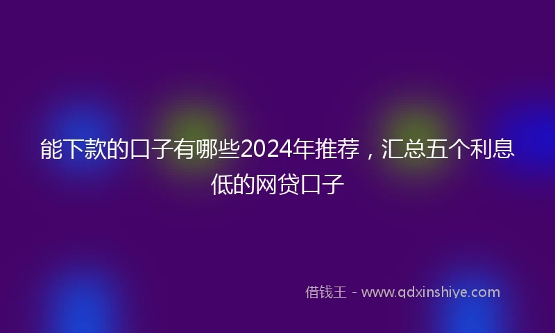 能下款的口子有哪些2024年推荐，汇总五个利息低的网贷口子