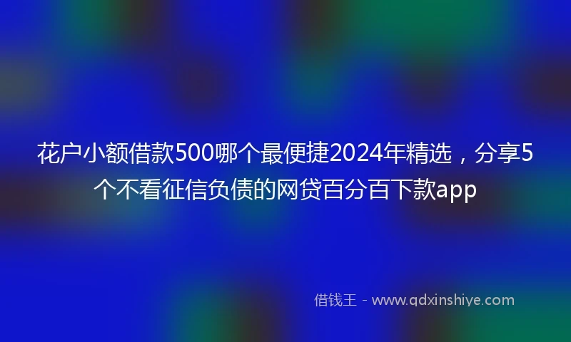 花户小额借款500哪个最便捷2024年精选，分享5个不看征信负债的网贷百分百下款app