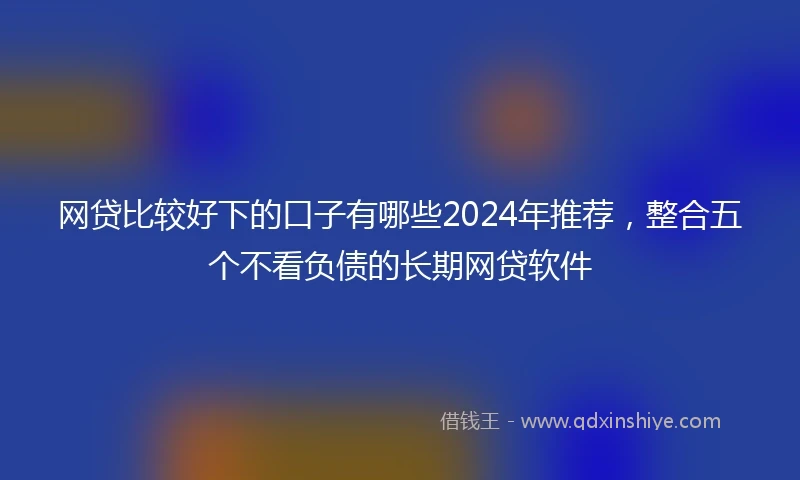网贷比较好下的口子有哪些2024年推荐，整合五个不看负债的长期网贷软件