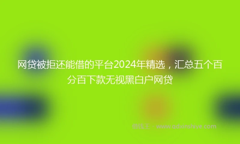 网贷被拒还能借的平台2024年精选，汇总五个百分百下款无视黑白户网贷