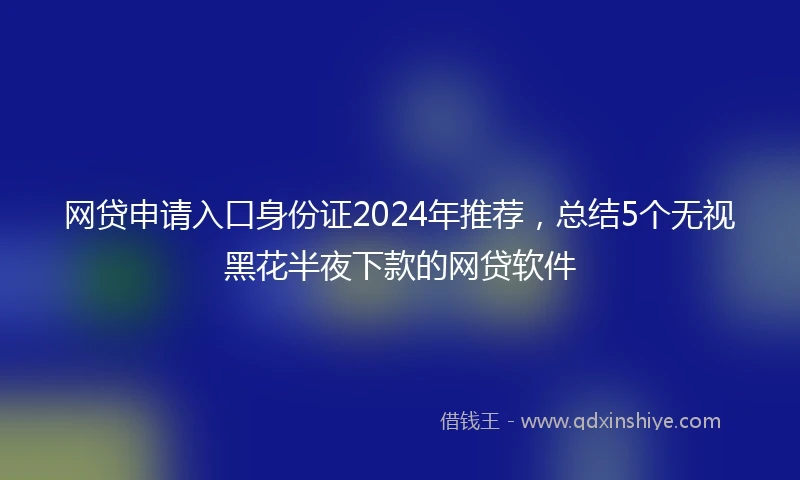 网贷申请入口身份证2024年推荐，总结5个无视黑花半夜下款的网贷软件