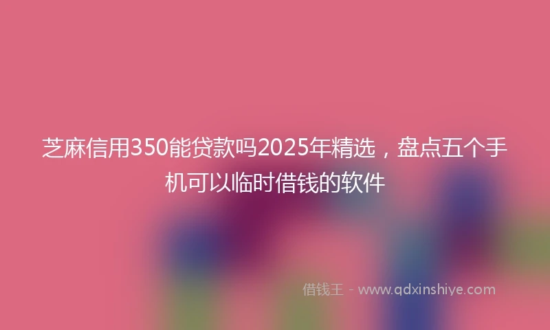 芝麻信用350能贷款吗2025年精选，盘点五个手机可以临时借钱的软件