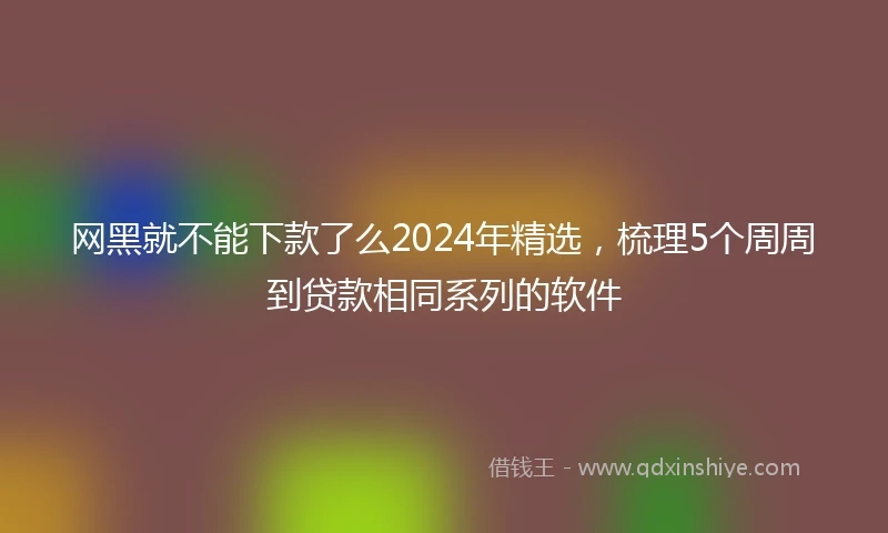 网黑就不能下款了么2024年精选，梳理5个周周到贷款相同系列的软件