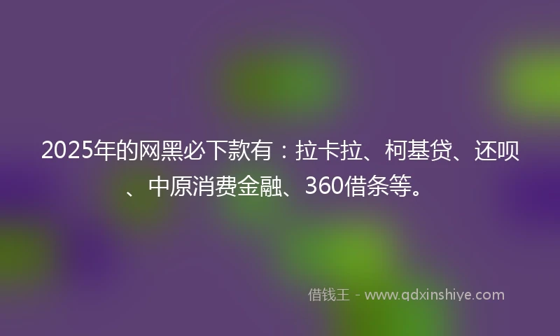 2025年的网黑必下款有：拉卡拉、柯基贷、还呗、中原消费金融、360借条等。