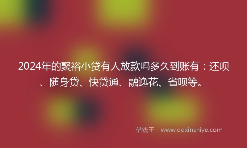 2024年的聚裕小贷有人放款吗多久到账有：还呗、随身贷、快贷通、融逸花、省呗等。