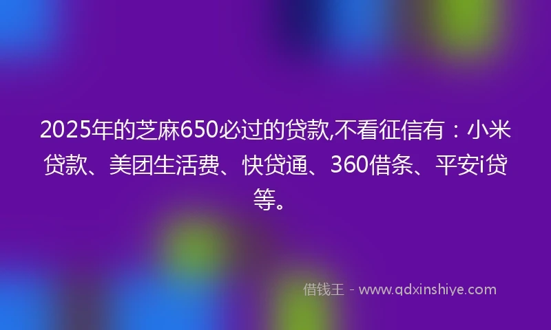 2025年的芝麻650必过的贷款,不看征信有：小米贷款、美团生活费、快贷通、360借条、平安i贷等。