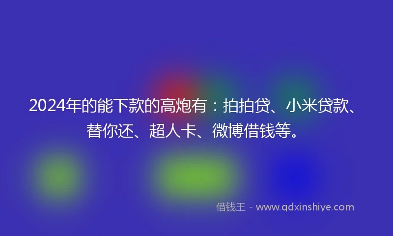 2024年的能下款的高炮有：拍拍贷、小米贷款、替你还、超人卡、微博借钱等。