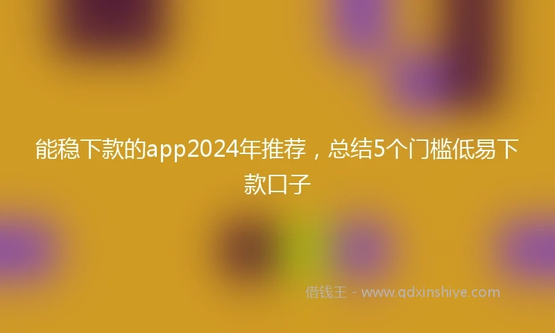 能稳下款的app2024年推荐,总结5个门槛低易下款口子