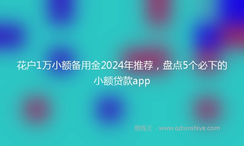 花户1万小额备用金2024年推荐，盘点5个必下的小额贷款app