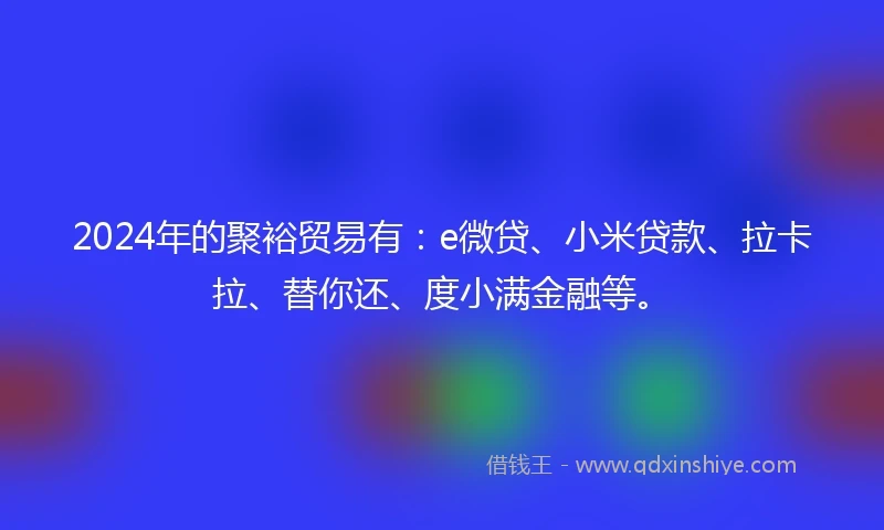 2024年的聚裕贸易有：e微贷、小米贷款、拉卡拉、替你还、度小满金融等。