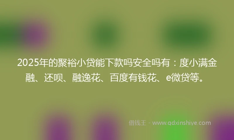 2025年的聚裕小贷能下款吗安全吗有：度小满金融、还呗、融逸花、百度有钱花、e微贷等。