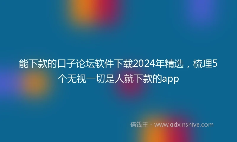 能下款的口子论坛软件下载2024年精选，梳理5个无视一切是人就下款的app