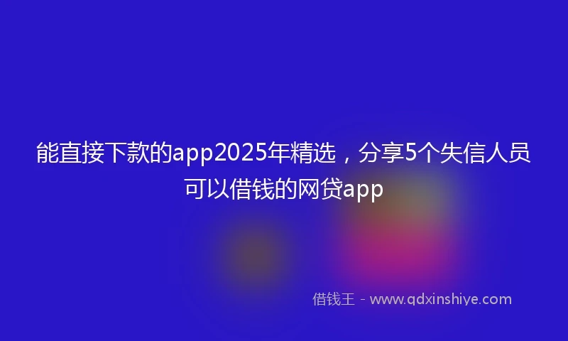 能直接下款的app2025年精选，分享5个失信人员可以借钱的网贷app