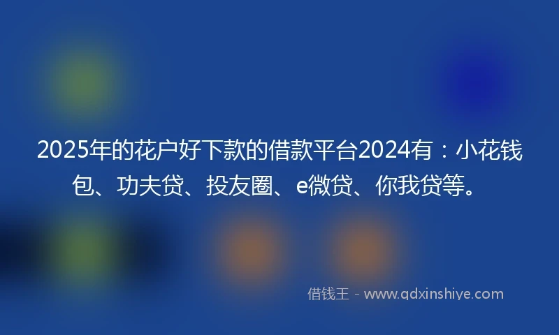 2025年的花户好下款的借款平台2024有：小花钱包、功夫贷、投友圈、e微贷、你我贷等。