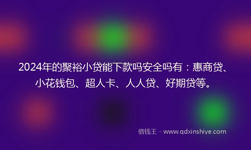2024年的聚裕小贷能下款吗安全吗有：惠商贷、小花钱包、超人卡、人人贷、好期贷等。