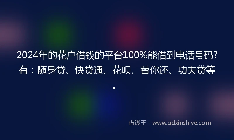 2024年的花户借钱的平台100%能借到电话号码?有：随身贷、快贷通、花呗、替你还、功夫贷等。