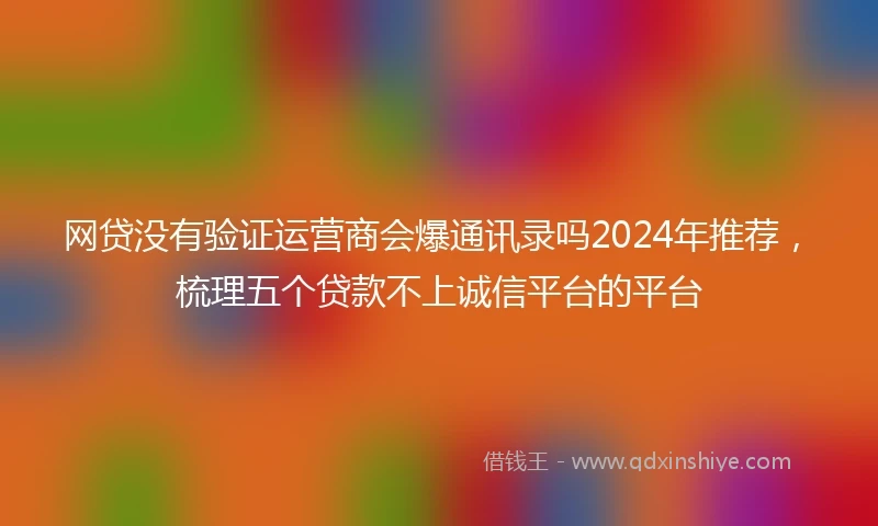 网贷没有验证运营商会爆通讯录吗2024年推荐，梳理五个贷款不上诚信平台的平台