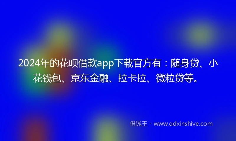 2024年的花呗借款app下载官方有：随身贷、小花钱包、京东金融、拉卡拉、微粒贷等。