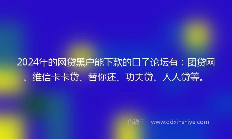 2024年的网贷黑户能下款的口子论坛有：团贷网、维信卡卡贷、替你还、功夫贷、人人贷等。