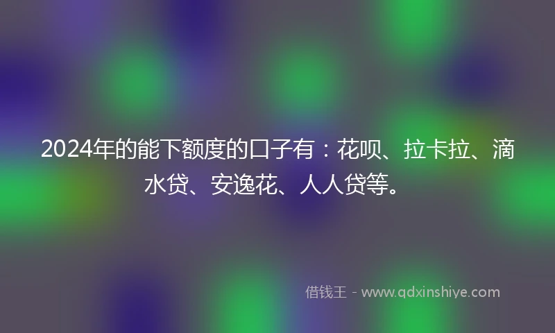 2024年的能下额度的口子有：花呗、拉卡拉、滴水贷、安逸花、人人贷等。