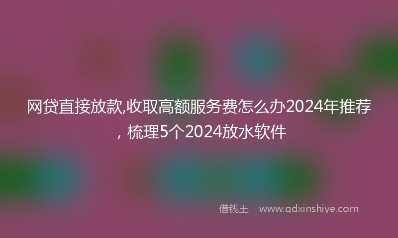 网贷直接放款,收取高额服务费怎么办2024年推荐，梳理5个2024放水软件