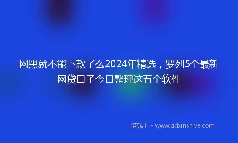 网黑就不能下款了么2024年精选，罗列5个最新网贷口子今日整理这五个软件