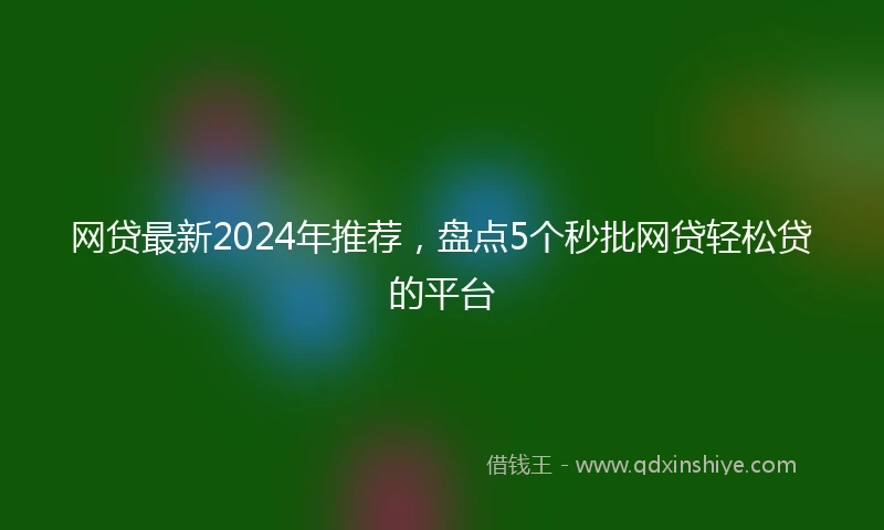 网贷最新2024年推荐，盘点5个秒批网贷轻松贷的平台