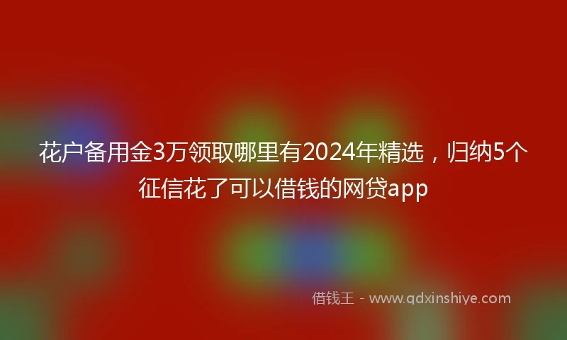 花户备用金3万领取哪里有2024年精选，归纳5个征信花了可以借钱的网贷app