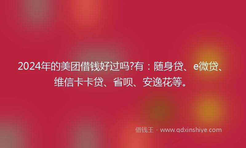 2024年的美团借钱好过吗?有：随身贷、e微贷、维信卡卡贷、省呗、安逸花等。