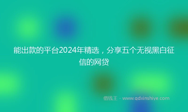 能出款的平台2024年精选，分享五个无视黑白征信的网贷