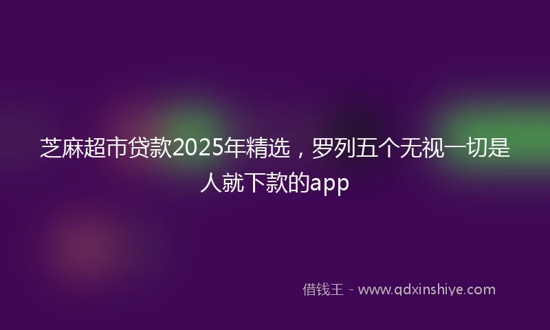 芝麻超市贷款2025年精选，罗列五个无视一切是人就下款的app