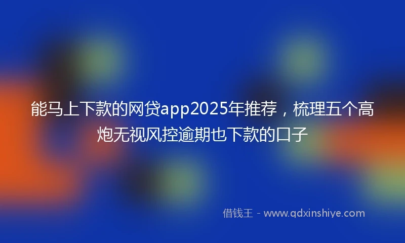 能马上下款的网贷app2025年推荐，梳理五个高炮无视风控逾期也下款的口子