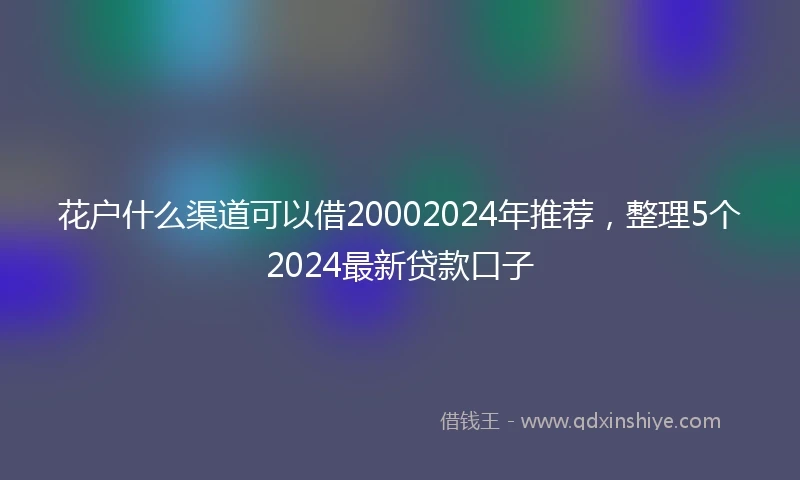 花户什么渠道可以借20002024年推荐，整理5个2024最新贷款口子